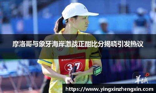 摩洛哥与象牙海岸激战正酣比分揭晓引发热议